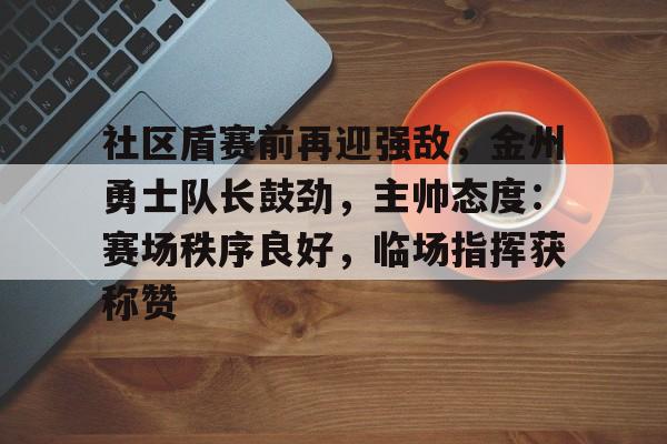 爱游戏体育-社区盾赛前再迎强敌，金州勇士队长鼓劲，主帅态度：赛场秩序良好，临场指挥获称赞的简单介绍