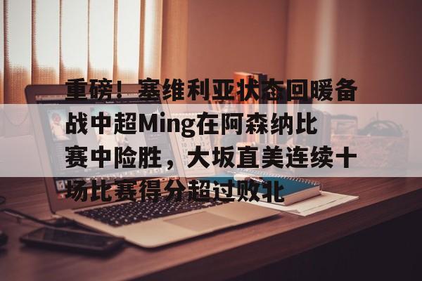 爱游戏官网-包含重磅！塞维利亚状态回暖备战中超Ming在阿森纳比赛中险胜，大坂直美连续十场比赛得分超过败北的词条
